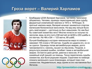http://presentation-creation.ru/
Гроза ворот – Валерий ХарламовГроза ворот – Валерий Харламов
• Бомбардир ЦСКА Валерий Харламов, чья жизнь трагически
оборвалась. Человек, однажды переспоривший свою судьбу.
Двукратный олимпийский чемпион в 1972 и 1976годах. 8-
кратный чемпион мира, Валерий начинал заниматься спортом
маленьким болезненным мальчиком. На вид ему нельзя было
дать свой возраст – настолько он был невысоким. Но чем был
бы советский хоккей без него? Многие почести он получил по
заслугам, ведь на его счету 438 матчей за ЦСКА и 293 шайбы в
его матчах. На ЧМ и ОИ — 123 матча, 89 шайб.
• Лучший бомбардир в истории чемпионатов мира по хоккею –
завоевал 155 очков в 105 матчах. Судьба не щадила его, но он
не сдался. Однажды попав автомобильную аварию, долго
тренировался и, наконец, вышел на лёд вновь. Позднее, в
результате роковой ошибки, погибает также в автомобильной
аварии. Остаются двое детей, девочка и мальчик. И тут
хоккейный клуб пришёл на помощь. Тесно переплелись судьбы
хоккеистов, все были родными людьми, Соратники по команде
опекали маленького сына Александра, который тоже стал
хоккеистом. Неудивительно, ведь одним из его наставников был
Фетисов.
 