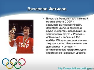 http://presentation-creation.ru/
Вячеслав ФетисовВячеслав Фетисов
• Вячеслав Фетисов – заслуженный
мастер спорта СССР и
заслуженный тренер России.
Защитник ЦСКА, а позднее и
клуба «Спартак», проведший на
чемпионатах СССР и России —
480 матчей и забивший 153
шайбы. Обладатель всех высших
титулов хоккея. Направления его
деятельности сегодня –
антидопинговые программы для
спортсменов на разных уровнях.
 