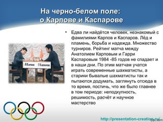 http://presentation-creation.ru/
На черно-белом поле:На черно-белом поле:
о Карпове и Каспаровео Карпове и Каспарове
• Едва ли найдётся человек, незнакомый с
фамилиями Карпов и Каспаров. Лёд и
пламень, борьба и надежда. Множество
турниров. Рейтинг матча между
Анатолием Карповым и Гарри
Каспаровым 1984 -85 годов не спадает и
в наши дни. По этим матчам учатся
играть современные шахматисты, а
старики бывалые шахматисты так и
пытаются додумать, заглянуть отсюда в
то время, постичь, что же было главнее
в том периоде: неподкупность,
решимость, расчёт и научное
мастерство
 