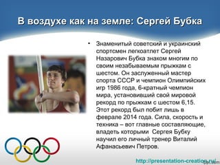 http://presentation-creation.ru/
В воздухе как на земле: Сергей БубкаВ воздухе как на земле: Сергей Бубка
• Знаменитый советский и украинский
спортсмен легкоатлет Сергей
Назарович Бубка знаком многим по
своим незабываемым прыжкам с
шестом. Он заслуженный мастер
спорта СССР и чемпион Олимпийских
игр 1986 года, 6-кратный чемпион
мира, установивший свой мировой
рекорд по прыжкам с шестом 6,15.
Этот рекорд был побит лишь в
феврале 2014 года. Сила, скорость и
техника – вот главные составляющие,
владеть которыми Сергея Бубку
научил его личный тренер Виталий
Афанасьевич Петров.
 