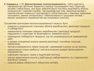 2. Середньо – і 3. Довгострокова платоспроможність, тобто здатність
підприємства протягом тривалого періоду підтримувати таку структуру
активів і зобов’язань, яка буде забезпечувати постійну можливість вчасно
погашати всі строкові платежі. Це виражається тим, наскільки активи з
певним рівнем ліквідності відповідають зобов’язанням з певними термінами
погашення, рівнем синхронізації і збалансованості грошових потоків і
рівнем залежності підприємства від позикового капіталу.
Основними причинами неплатоспроможності можуть бути:
 помилки в розрахунках планових обсягів виробництва і реалізації продукції,
її собівартості;
 невиконання планових завдань виробництва і реалізації продукції,
порушення її структури та асортименту, зниження якості;
 підвищення собівартості продукції, що не супроводжується підвищенням
ціни;
 в умовах конкуренції втрата каналів реалізації і постійних покупців,
замовників;
 неплатоспроможність самих покупців і замовників з різних на це причин;
 невиконання плану прибутку і нестача власних джерел фінансування
підприємства;
 інфляційні процеси і зміни у податковій політиці;
 значне відволікання коштів у дебіторську заборгованість та у надлишкові
виробничі запаси;
 низький рівень оборотності оборотних активів.
 