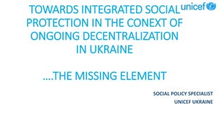TOWARDS INTEGRATED SOCIAL
PROTECTION IN THE CONEXT OF
ONGOING DECENTRALIZATION
IN UKRAINE
….THE MISSING ELEMENT
SOCIAL POLICY SPECIALIST
UNICEF UKRAINE
 