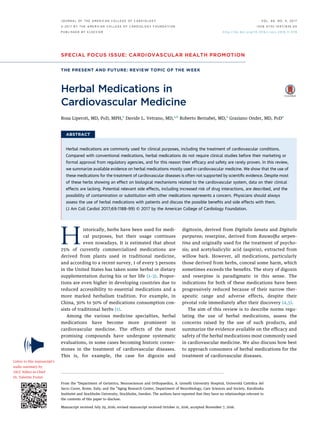 SPECIAL FOCUS ISSUE: CARDIOVASCULAR HEALTH PROMOTION
THE PRESENT AND FUTURE: REVIEW TOPIC OF THE WEEK
Herbal Medications in
Cardiovascular Medicine
Rosa Liperoti, MD, PHD, MPH,a
Davide L. Vetrano, MD,a,b
Roberto Bernabei, MD,a
Graziano Onder, MD, PHDa
ABSTRACT
Herbal medications are commonly used for clinical purposes, including the treatment of cardiovascular conditions.
Compared with conventional medications, herbal medications do not require clinical studies before their marketing or
formal approval from regulatory agencies, and for this reason their efﬁcacy and safety are rarely proven. In this review,
we summarize available evidence on herbal medications mostly used in cardiovascular medicine. We show that the use of
these medications for the treatment of cardiovascular diseases is often not supported by scientiﬁc evidence. Despite most
of these herbs showing an effect on biological mechanisms related to the cardiovascular system, data on their clinical
effects are lacking. Potential relevant side effects, including increased risk of drug interactions, are described, and the
possibility of contamination or substitution with other medications represents a concern. Physicians should always
assess the use of herbal medications with patients and discuss the possible beneﬁts and side effects with them.
(J Am Coll Cardiol 2017;69:1188–99) © 2017 by the American College of Cardiology Foundation.
Historically, herbs have been used for medi-
cal purposes, but their usage continues
even nowadays. It is estimated that about
25% of currently commercialized medications are
derived from plants used in traditional medicine,
and according to a recent survey, 1 of every 5 persons
in the United States has taken some herbal or dietary
supplementation during his or her life (1–3). Propor-
tions are even higher in developing countries due to
reduced accessibility to essential medications and a
more marked herbalism tradition. For example, in
China, 30% to 50% of medications consumption con-
sists of traditional herbs (1).
Among the various medicine specialties, herbal
medications have become more prominent in
cardiovascular medicine. The effects of the most
promising compounds have undergone systematic
evaluations, in some cases becoming historic corner-
stones in the treatment of cardiovascular diseases.
This is, for example, the case for digoxin and
digitoxin, derived from Digitalis lanata and Digitalis
purpurea; reserpine, derived from Rauwolﬁa serpen-
tina and originally used for the treatment of psycho-
sis; and acetylsalicylic acid (aspirin), extracted from
willow bark. However, all medications, particularly
those derived from herbs, conceal some harm, which
sometimes exceeds the beneﬁts. The story of digoxin
and reserpine is paradigmatic in this sense. The
indications for both of these medications have been
progressively reduced because of their narrow ther-
apeutic range and adverse effects, despite their
pivotal role immediately after their discovery (4,5).
The aim of this review is to describe norms regu-
lating the use of herbal medications, assess the
concerns raised by the use of such products, and
summarize the evidence available on the efﬁcacy and
safety of the herbal medications most commonly used
in cardiovascular medicine. We also discuss how best
to approach consumers of herbal medications for the
treatment of cardiovascular diseases.
From the a
Department of Geriatrics, Neurosciences and Orthopaedics, A. Gemelli University Hospital, Università Cattolica del
Sacro Cuore, Rome, Italy; and the b
Aging Research Center, Department of Neurobiology, Care Sciences and Society, Karolinska
Institutet and Stockholm University, Stockholm, Sweden. The authors have reported that they have no relationships relevant to
the contents of this paper to disclose.
Manuscript received July 29, 2016; revised manuscript received October 11, 2016, accepted November 7, 2016.
Listen to this manuscript’s
audio summary by
JACC Editor-in-Chief
Dr. Valentin Fuster.
J O U R N A L O F T H E A M E R I C A N C O L L E G E O F C A R D I O L O G Y V O L . 6 9 , N O . 9 , 2 0 1 7
ª 2 0 1 7 B Y T H E A M E R I C A N C O L L E G E O F C A R D I O L O G Y F O U N D A T I O N
P U B L I S H E D B Y E L S E V I E R
I S S N 0 7 3 5 - 1 0 9 7 / $ 3 6 . 0 0
h t t p : / / d x . d o i . o r g / 1 0 . 1 0 1 6 / j . j a c c . 2 0 1 6 . 1 1 . 0 7 8
 