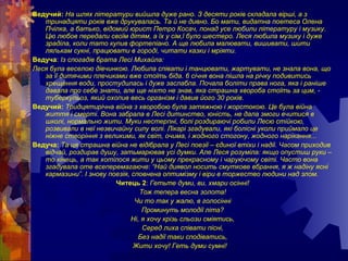 Ведучий: На шлях літератури вийшла дуже рано. З десяти років складала вірші, а з
тринадцяти років вже друкувалась. Та й не дивно. Бо мати, видатна поетеса Олена
Пчілка, а батько, відомий юрист Петро Косач, понад усе любили літературу і музику.
Цю любов передали своїм дітям, а їх у сім,ї було шестеро. Леся любила музику і дуже
зраділа, коли тато купив фортепіано. А ще любила малювати, вишивати, шити
лялькам сукні, працювати в городі, читати казки і мріяти.
Ведуча: Із спогадів брата Лесі Михайла:
Леся була веселою дівчинкою. Любила співати і танцювати, жартувати, не знала вона, що
за її дитячими плечиками вже стоїть біда. 6 січня вона пішла на річку подивитись
хрещення води, простудилась і дуже заслабла. Почала боліти права нога, яка і раніше
давала про себе знати, але ще ніхто не знав, яка страшна хвороба стоїть за цим, -
туберкульоз, який охопив весь організм і давив його 30 років.
Ведучий: Тридцятирічна війна з хворобою була затяжною і жорстокою. Це була війна
життя і смерті. Вона забрала в Лесі дитинство, юність, не дала змоги вчитися в
школі, нормально жити. Муки нестерпні, болі роздираючі робили Лесю стійкою,
розвивали в неї незвичайну силу волі. Лікарі згадували, які болісні уколи приймало це
ніжне створіння з великими, як світ, очима, і жодного стогону, жодного нарікання...
Ведуча: Та ця страшна війна не відібрала у Лесі поезії – єдиної втіхи і надії. Часом приходив
відчай, роздирав душу, затьмарював усі думки. Але Леся розуміла: якщо опустиш руки –
то кінець, а так хотілося жити у цьому прекрасному і чаруючому світі. Часто вона
згадувала оте всеперемагаюче: “Най диявол носить смуткове вбрання, я ж надіну ясні
кармазини”. І знову поезія, сповнена оптимізму і віри в торжество людини над злом.
Читець 2: Гетьте думи, ви, хмари осінні!
Тож тепера весна золота!
Чи то так у жалю, в голосінні
Проминуть молодії літа?
Ні, я хочу крізь сльози сміятись,
Серед лиха співати пісні,
Без надії таки сподіватись,
Жити хочу! Геть думи сумні!
 