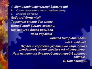 1. Мотивація навчальної діяльності
 Оголошення теми, мети, завдань уроку.
2. Епіграф до уроку:
Якби мої думи німії
Та піснею стали без слова,
Вони б тоді більше сказали,
Ніж вся моя довга розмова
Леся Українка
Лариса Петрівна Косач.
Леся Українка.
Окраса й гордість української нації, одна з
фундаторів нової української літератури...
Наш патент на благородство перед Європою і
світом...
Б. Степанишин
 