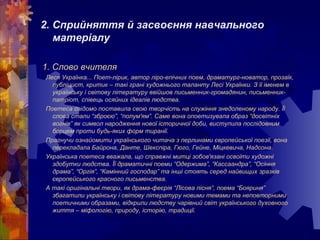 2. Сприйняття й засвоєння навчального
матеріалу
1. Слово вчителя
Леся Українка... Поет-лірик, автор ліро-епічних поем, драматург-новатор, прозаїк,
публіцист, критик – такі грані художнього таланту Лесі Українки. З її іменем в
українську і світову літературу ввійшов письменник-громадянин, письменник-
патріот, співець осяйних ідеалів людства.
Поетеса свідомо поставила свою творчість на служіння знедоленому народу. Її
слова стали “зброєю”, “полум'ям”. Саме вона опоетизувала образ “досвітніх
вогнів” як символ народження нової історичної доби, виступила послідовним
борцем проти будь-яких форм тиранії.
Прагнучи ознайомити українського читача з перлинами європейської поезії, вона
перекладала Байрона, Данте, Шекспіра, Гюго, Гейне, Міцкевича, Надсона.
Українська поетеса вважала, що справжні митці зобов'язані освоїти художні
здобутки людства. Її драматичні поеми “Одержима”, “Кассаандра”, “Осіння
драма”, “Оргія”, “Камінний господар” та інші стоять серед найвищих зразків
європейського красного письменства.
А такі оригінальні твори, як драма-феєрія “Лісова пісня”, поема “Бояриня”
збагатили українську і світову літературу новими темами та неповторними
поетичними образами, відкрили людству чарівний світ українського духовного
життя – міфологію, природу, історію, традиції.
 