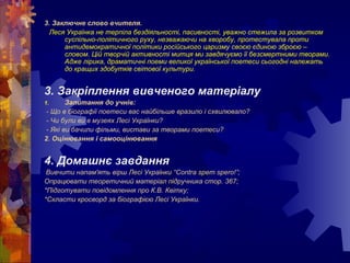 3. Заключне слово вчителя.
Леся Українка не терпіла бездіяльності, пасивності, уважно стежила за розвитком
суспільно-політичного руху, незважаючи на хворобу, протестувала проти
антидемократичної політики російського царизму своєю єдиною зброєю –
словом. Цій творчій активності митця ми завдячуємо її безсмертними творами.
Адже лірика, драматичні поеми великої української поетеси сьогодні належать
до кращих здобутків світової культури.
3. Закріплення вивченого матеріалу
1. Запитання до учнів:
- Що в біографії поетеси вас найбільше вразило і схвилювало?
- Чи були ви в музеях Лесі Українки?
- Які ви бачили фільми, вистави за творами поетеси?
2. Оцінювання і самооцінювання
4. Домашнє завдання
Вивчити напам'ять вірш Лесі Українки “Contra spem spero!”;
Опрацювати теоретичний матеріал підручника стор. 367;
*Підготувати повідомлення про К.В. Квітку;
*Скласти кросворд за біографією Лесі Українки.
 