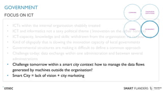 GOVERNMENT
• ICTs within the internal organisation shabbily treated
• ICT and informatics not a sexy political theme (‘innovation on the other hand is)
• ICT-capacity, knowledge and skills: withdrawn from the organisation via outsourcing
• Kind of oligopoly that is slowing the innovation capacity of local governments
• Governmental structures are making it difficult to define a common approach
• Challenge today: data exchange within one administration and between several
administrations
• Challenge tomorrow within a smart city context: how to manage the data flows
generated by machines outside the organisation?
• Smart City = lack of vision + city marketing
FOCUS ON ICT
COMPANIES
KNOWLEDGE
INSTITUTIONS
CITIZENS GOVERNMENT
 