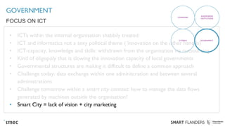 GOVERNMENT
• ICTs within the internal organisation shabbily treated
• ICT and informatics not a sexy political theme (‘innovation on the other hand is)
• ICT-capacity, knowledge and skills: withdrawn from the organisation via outsourcing
• Kind of oligopoly that is slowing the innovation capacity of local governments
• Governmental structures are making it difficult to define a common approach
• Challenge today: data exchange within one administration and between several
administrations
• Challenge tomorrow within a smart city context: how to manage the data flows
generated by machines outside the organisation?
• Smart City = lack of vision + city marketing
FOCUS ON ICT
COMPANIES
KNOWLEDGE
INSTITUTIONS
CITIZENS GOVERNMENT
 