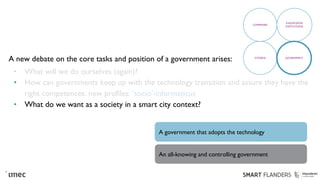 A new debate on the core tasks and position of a government arises:
• What will we do ourselves (again)?
• How can governments keep up with the technology transition and assure they have the
right competences: new profiles: ‘socio’-informaticus
• What do we want as a society in a smart city context?
COMPANIES
KNOWLEDGE
INSTITUTIONS
CITIZENS GOVERNMENT
A government that adopts the technology
An all-knowing and controlling government
 
