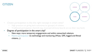 CITIZEN
• Citizen participation: is this the right concept in smart cities?
• High pressure on giving back autonomy to (groups) of citizens
• Traditional participation channels (eg. municipal advisory boards are on their way back)
• Degree of participation in the smart city?
• New ways: more temporary engagements and within networked relations
• Passive participation via technology and monitoring (Waze, GPS, logged and filmed
citizens,...)
COMPANIES
KNOWLEDGE
INSTITUTIONS
CITIZENS GOVERNMENT
 