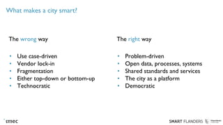What makes a city smart?
The wrong way
• Use case-driven
• Vendor lock-in
• Fragmentation
• Either top-down or bottom-up
• Technocratic
The right way
• Problem-driven
• Open data, processes, systems
• Shared standards and services
• The city as a platform
• Democratic
 
