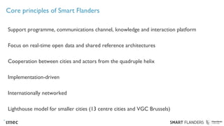 Core principles of Smart Flanders
Support programme, communications channel, knowledge and interaction platform
Focus on real-time open data and shared reference architectures
Cooperation between cities and actors from the quadruple helix
Implementation-driven
Internationally networked
Lighthouse model for smaller cities (13 centre cities and VGC Brussels)
 
