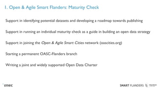 1. Open & Agile Smart Flanders: Maturity Check
Support in identifying potential datasets and developing a roadmap towards publishing
Support in running an individual maturity check as a guide in building an open data strategy
Support in joining the Open & Agile Smart Cities network (oascities.org)
Starting a permanent OASC-Flanders branch
Writing a joint and widely supported Open Data Charter
 