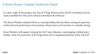 3. Smart Flanders Testbed: Conformity Check
In a later stage of the project, the City of Things-infrastructure (CoT) in Antwerp can be
used as testbed for new, joint solutions (hardware & software)
The Smart Flanders testbed will be an interoperability lab that allows testing of openness,
conformity and performance of innovative infrastructure and services in a real-life setting
Smart Flanders will support shaping the CoT tests (ideation, roadmapping, collaboration
model), while the execution of the large-scale test in negotiated between cities and CoT
 