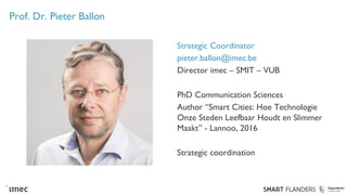 Prof. Dr. Pieter Ballon
Strategic Coordinator
pieter.ballon@imec.be
Director imec – SMIT – VUB
PhD Communication Sciences
Author “Smart Cities: Hoe Technologie
Onze Steden Leefbaar Houdt en Slimmer
Maakt” - Lannoo, 2016
Strategic coordination
 