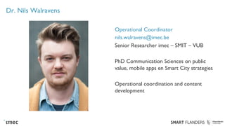 Dr. Nils Walravens
Operational Coordinator
nils.walravens@imec.be
Senior Researcher imec – SMIT – VUB
PhD Communication Sciences on public
value, mobile apps en Smart City strategies
Operational coordination and content
development
 