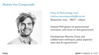 Mathias Van Compernolle
Policy & Methodology Lead
mathias.vancompernolle@imec.be
Researcher imec – MICT – UGent
Initiated PhD gestart on governmental
innovation, with focus on data government
Development Maturity Check and
collaboration techniques, policy expertise
open data & e-government
 