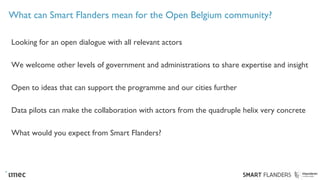 What can Smart Flanders mean for the Open Belgium community?
Looking for an open dialogue with all relevant actors
We welcome other levels of government and administrations to share expertise and insight
Open to ideas that can support the programme and our cities further
Data pilots can make the collaboration with actors from the quadruple helix very concrete
What would you expect from Smart Flanders?
 