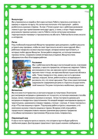 ‫בס"ד‬
Физкультура
Мы упражнялись в ходьбе и беге врассыпную. Ребята строились в колонну по
одному и ходили по кругу. На сигнал воспитателя: «На прогулку!» - ребята
разбегались в разные стороны. В игре «Точно в руки» мы с ребятами развивали
ловкость рук при прокатывании мяча друг другу, а также, в игре «Через канавку»
разучивали прыжки в длину с места. Ребята слегка согнутыми коленями
перепрыгивали «канавку» и приземлялись на обе ноги. Ребятам было очень весело
и интересно.
Лепка
Наш любимый игрушечный Мишутка праздновал день рождения, и ребята решили
устроить ему праздник, чтобы он смог пригласить на него своих друзей. Мы с
ребятами говорили о всяких вкусных вещях, которые можно приготовить, и
которые любят друзья Мишутки. Затем ребята аккуратно, используя знакомые
приемы лепки, создавали всякие интересные угощения. Мишутка очень
обрадовался и был благодарен ребятам.
Рисование
Мы с ребятами вели беседу о наступившей весне, о явлениях
природы, о красоте предметов, которые нас окружает. Ребята
рассказывали о том, как красиво светит солнышко, как
красиво поют птицы, как красивы белые пушистые облака в
небе. Также говорили о том, какая у них есть красивая
одежда, игрушка. Затем, ребята взялись за карандаши и
рисовали, кто, что хочет красивое. При этом самостоятельно
задумывали содержание рисунка и старались осуществлять
свой замысел. Рисунки получились необычные, красивые.
Математика
Мы все вместе отправились в магазин игрушек за покупками. В магазине
рассматривали матрешек и сравнивали их по высоте, используя знакомые способы
(выше, ниже), показывали высокую и низкую. Затем построили домики для
матрешек из квадратов и треугольников. На каждый квадрат накладывали крышу из
треугольника, сравнивали словами поровну, столько – сколько. А также поиграли в
игру «Поставь машину в гараж». Под музыку ребята играли с машинами, а по
окончании музыки ставили машины в гаражи. Во время этой игры ребята
продолжали совершенствовать навыки сравнения двух равных предметов
способами наложения и приложения. Игра всем очень понравилась.
Окружающий мир
К нам в гости пришла кукла и сказала, что сегодня в группе будет работать
необычное радио. Диктор радио предложил прослушать важное сообщение, в
 