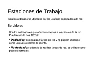 Estaciones de Trabajo
Servidores
Son los ordenadores utilizados por los usuarios conectados a la red.
Son los ordenadores que ofrecen servicios a los clientes de la red.
Pueden ser de dos TIPOS:
• Dedicados: solo realizan tareas de red y no pueden utilizarse
como un puesto normal de cliente.
• No dedicados: además de realizar tareas de red, se utilizan como
puestos normales.
 