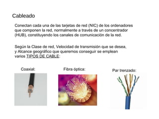 Cableado
Conectan cada una de las tarjetas de red (NIC) de los ordenadores
que componen la red, normalmente a través de un concentrador
(HUB), constituyendo los canales de comunicación de la red.
Según la Clase de red, Velocidad de transmisión que se desea,
y Alcance geográfico que queremos conseguir se emplean
varios TIPOS DE CABLE:
Coaxial: Fibra óptica: Par trenzado:
 