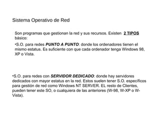 Sistema Operativo de Red
Son programas que gestionan la red y sus recursos. Existen 2 TIPOS
básico:
•S.O. para redes con SERVIDOR DEDICADO: donde hay servidores
dedicados con mayor estatus en la red. Estos suelen tener S.O. específicos
para gestión de red como Windows NT SERVER. EL resto de Clientes,
pueden tener este SO, o cualquiera de las anteriores (W-98, W-XP o W-
Vista).
•S.O. para redes PUNTO A PUNTO: donde los ordenadores tienen el
mismo estatus. Es suficiente con que cada ordenador tenga Windows 98,
XP o Vista.
 
