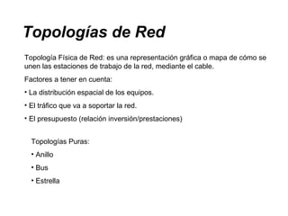 Topologías de Red
Topología Física de Red: es una representación gráfica o mapa de cómo se
unen las estaciones de trabajo de la red, mediante el cable.
Factores a tener en cuenta:
• La distribución espacial de los equipos.
• El tráfico que va a soportar la red.
• El presupuesto (relación inversión/prestaciones)
Topologías Puras:
• Anillo
• Bus
• Estrella
 