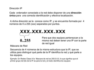 Dirección IP
Cada ordenador conectado a la red debe disponer de una dirección
única para una correcta identificación y efectiva localización.
A dicha dirección se la conoce como IP, y se encuentra formada por 4
números de 0 a 255 (xxx) separados por puntos.
xxx.xxx.xxx.xxx
0..255
Máscara de Red
Secuencia de 4 números de la misma estructura que la IP, que se
utiliza para distinguir qué parte de la IP identifica la red y qué parte a
los equipos.
Ejemplo: En Redes Clase A la Mascara de red es 255.0.0.0, lo que significa que el
primer grupo de bits de la IP es para la red y el resto identifica los equipos
Para que dos equipos pertenezcan a la
misma red deben tener una IP con la parte
de red igual
 