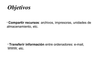 Objetivos
• Compartir recursos: archivos, impresoras, unidades de
almacenamiento, etc.
• Transferir información entre ordenadores: e-mail,
WWW, etc.
 