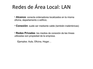 Redes de Área Local: LAN
• Alcance: conecta ordenadores localizados en la misma
oficina, departamento o edificio.
• Conexión: suele ser mediante cable (también inalámbricas)
• Redes Privadas: los medios de conexión de las líneas
utilizadas son propiedad de la empresa.
Ejemplos: Aula, Oficina, Hogar…
 