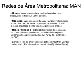 Redes de Área Metropolitana: MAN
• Alcance: conecta varias LAN localizadas en la misma
ciudad, área industrial, o varios edificios.
• Conexión: suele ser mediante cable (también inalámbricas)
en las LAN, pero necesitan dispositivos repetidores de más
alcance, alquilados a otras empresas públicas o propios.
• Redes Privadas o Públicas: los medios de conexión de
las líneas utilizadas pueden ser propiedad de la empresa,
utilizar una línea pública alquilada (Ej. ADSL de Telefónica o
de ONO).
Ejemplos: Red de empresas en un polígono industrial, Campus
universitario, Red de servicios municipales (Ej. Molina Digital)
 
