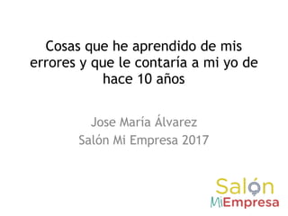 Cosas que he aprendido de mis
errores y que le contaría a mi yo de
hace 10 años
Jose María Álvarez
Salón Mi Empresa 2017
 