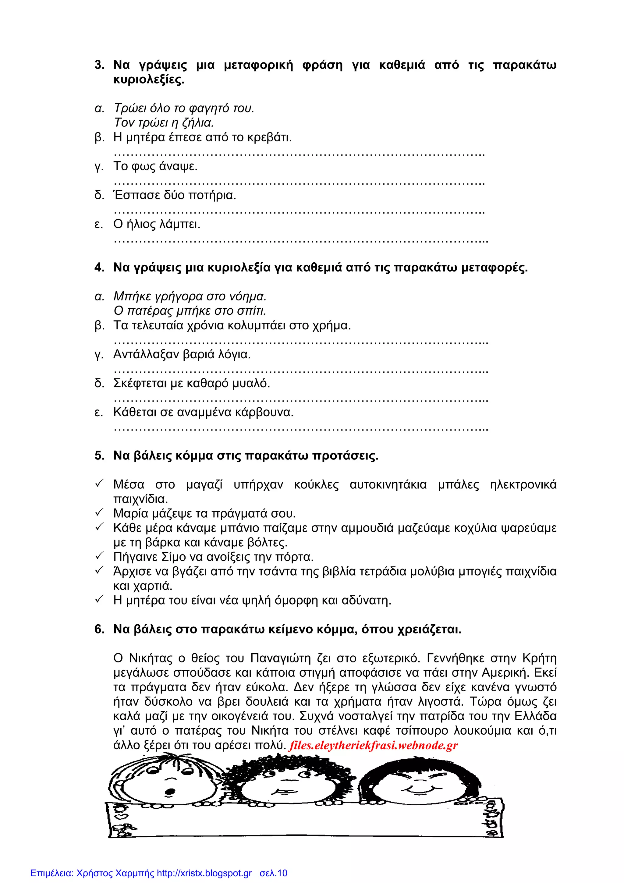 3. Να γράψεις µια µεταφορική φράση για καθεµιά από τις παρακάτω
κυριολεξίες.
α. Τρώει όλο το φαγητό του.
Τον τρώει η ζήλια.
β. Η µητέρα έπεσε από το κρεβάτι.
……………………………………………………………………………..
γ. Το φως άναψε.
……………………………………………………………………………..
δ. Έσπασε δύο ποτήρια.
……………………………………………………………………………..
ε. Ο ήλιος λάµπει.
……………………………………………………………………………...
4. Να γράψεις µια κυριολεξία για καθεµιά από τις παρακάτω µεταφορές.
α. Μπήκε γρήγορα στο νόηµα.
Ο πατέρας µπήκε στο σπίτι.
β. Τα τελευταία χρόνια κολυµπάει στο χρήµα.
……………………………………………………………………………...
γ. Αντάλλαξαν βαριά λόγια.
……………………………………………………………………………...
δ. Σκέφτεται µε καθαρό µυαλό.
……………………………………………………………………………...
ε. Κάθεται σε αναµµένα κάρβουνα.
……………………………………………………………………………...
5. Να βάλεις κόµµα στις παρακάτω προτάσεις.
Μέσα στο µαγαζί υπήρχαν κούκλες αυτοκινητάκια µπάλες ηλεκτρονικά
παιχνίδια.
Μαρία µάζεψε τα πράγµατά σου.
Κάθε µέρα κάναµε µπάνιο παίζαµε στην αµµουδιά µαζεύαµε κοχύλια ψαρεύαµε
µε τη βάρκα και κάναµε βόλτες.
Πήγαινε Σίµο να ανοίξεις την πόρτα.
Άρχισε να βγάζει από την τσάντα της βιβλία τετράδια µολύβια µπογιές παιχνίδια
και χαρτιά.
Η µητέρα του είναι νέα ψηλή όµορφη και αδύνατη.
6. Να βάλεις στο παρακάτω κείµενο κόµµα, όπου χρειάζεται.
Ο Νικήτας ο θείος του Παναγιώτη ζει στο εξωτερικό. Γεννήθηκε στην Κρήτη
µεγάλωσε σπούδασε και κάποια στιγµή αποφάσισε να πάει στην Αµερική. Εκεί
τα πράγµατα δεν ήταν εύκολα. ∆εν ήξερε τη γλώσσα δεν είχε κανένα γνωστό
ήταν δύσκολο να βρει δουλειά και τα χρήµατα ήταν λιγοστά. Τώρα όµως ζει
καλά µαζί µε την οικογένειά του. Συχνά νοσταλγεί την πατρίδα του την Ελλάδα
γι’ αυτό ο πατέρας του Νικήτα του στέλνει καφέ τσίπουρο λουκούµια και ό,τι
άλλο ξέρει ότι του αρέσει πολύ. files.eleytheriekfrasi.webnode.gr
Επιμέλεια: Χρήστος Χαρμπής http://xristx.blogspot.gr σελ.10
 
