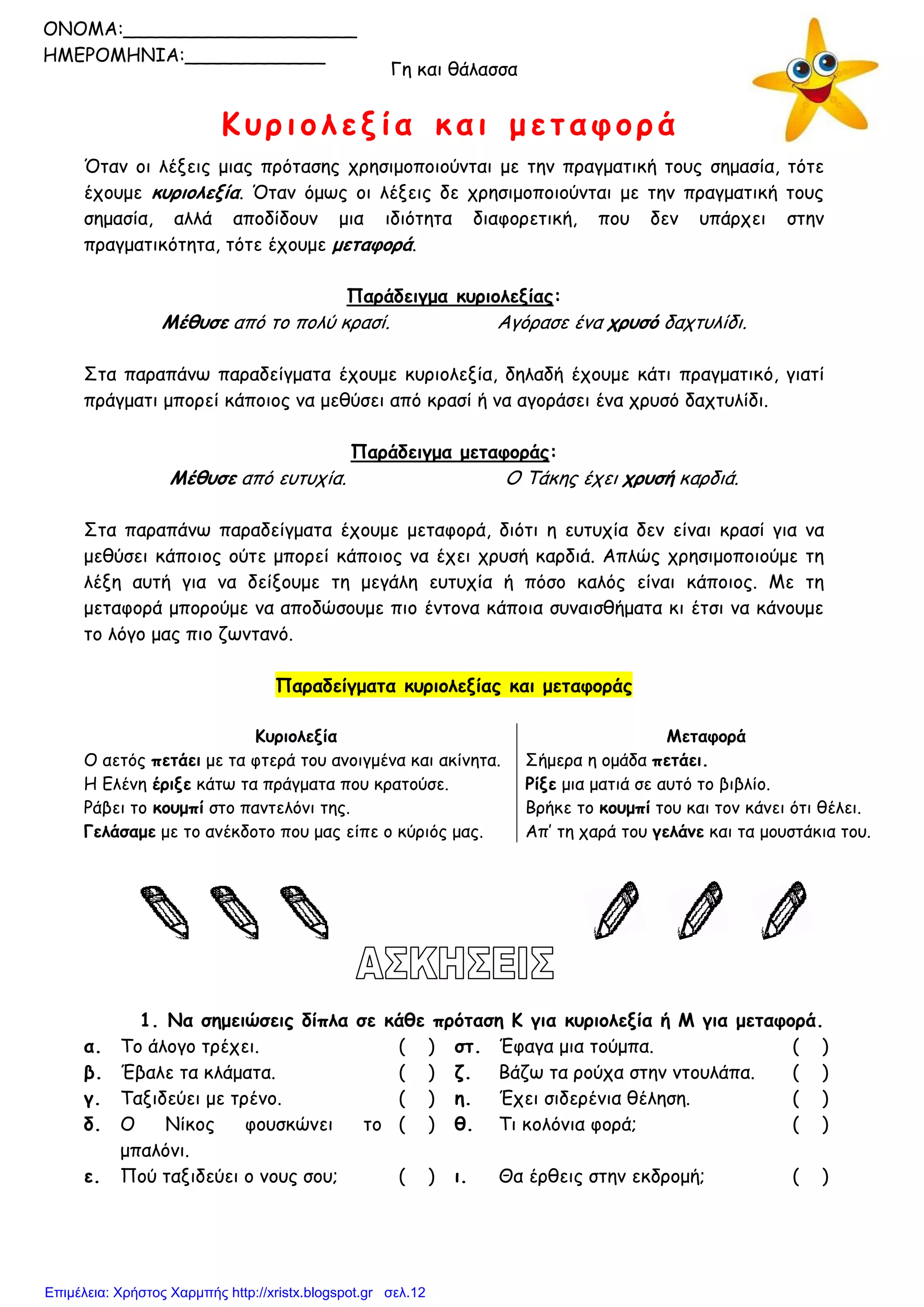 Γη και θάλασσα
Κυριολεξία και μεταφορά
Όταν οι λέξεις μιας πρότασης χρησιμοποιούνται με την πραγματική τους σημασία, τότε
έχουμε κυριολεξία. Όταν όμως οι λέξεις δε χρησιμοποιούνται με την πραγματική τους
σημασία, αλλά αποδίδουν μια ιδιότητα διαφορετική, που δεν υπάρχει στην
πραγματικότητα, τότε έχουμε μεταφορά.
Παράδειγμα κυριολεξίας:
Μέθυσε από το πολύ κρασί. Αγόρασε ένα χρυσό δαχτυλίδι.
Στα παραπάνω παραδείγματα έχουμε κυριολεξία, δηλαδή έχουμε κάτι πραγματικό, γιατί
πράγματι μπορεί κάποιος να μεθύσει από κρασί ή να αγοράσει ένα χρυσό δαχτυλίδι.
Παράδειγμα μεταφοράς:
Μέθυσε από ευτυχία. Ο Τάκης έχει χρυσή καρδιά.
Στα παραπάνω παραδείγματα έχουμε μεταφορά, διότι η ευτυχία δεν είναι κρασί για να
μεθύσει κάποιος ούτε μπορεί κάποιος να έχει χρυσή καρδιά. Απλώς χρησιμοποιούμε τη
λέξη αυτή για να δείξουμε τη μεγάλη ευτυχία ή πόσο καλός είναι κάποιος. Με τη
μεταφορά μπορούμε να αποδώσουμε πιο έντονα κάποια συναισθήματα κι έτσι να κάνουμε
το λόγο μας πιο ζωντανό.
Παραδείγματα κυριολεξίας και μεταφοράς
Κυριολεξία Μεταφορά
Ο αετός πετάει με τα φτερά του ανοιγμένα και ακίνητα. Σήμερα η ομάδα πετάει.
Η Ελένη έριξε κάτω τα πράγματα που κρατούσε. Ρίξε μια ματιά σε αυτό το βιβλίο.
Ράβει το κουμπί στο παντελόνι της. Βρήκε το κουμπί του και τον κάνει ότι θέλει.
Γελάσαμε με το ανέκδοτο που μας είπε ο κύριός μας. Απ’ τη χαρά του γελάνε και τα μουστάκια του.
1. Να σημειώσεις δίπλα σε κάθε πρόταση Κ για κυριολεξία ή Μ για μεταφορά.
α. Το άλογο τρέχει. ( ) στ. Έφαγα μια τούμπα. ( )
β. Έβαλε τα κλάματα. ( ) ζ. Βάζω τα ρούχα στην ντουλάπα. ( )
γ. Ταξιδεύει με τρένο. ( ) η. Έχει σιδερένια θέληση. ( )
δ. Ο Νίκος φουσκώνει το
μπαλόνι.
( ) θ. Τι κολόνια φορά; ( )
ε. Πού ταξιδεύει ο νους σου; ( ) ι. Θα έρθεις στην εκδρομή; ( )
ONOMA:____________________
ΗΜΕΡΟΜΗΝΙΑ:____________
Επιμέλεια: Χρήστος Χαρμπής http://xristx.blogspot.gr σελ.12
 