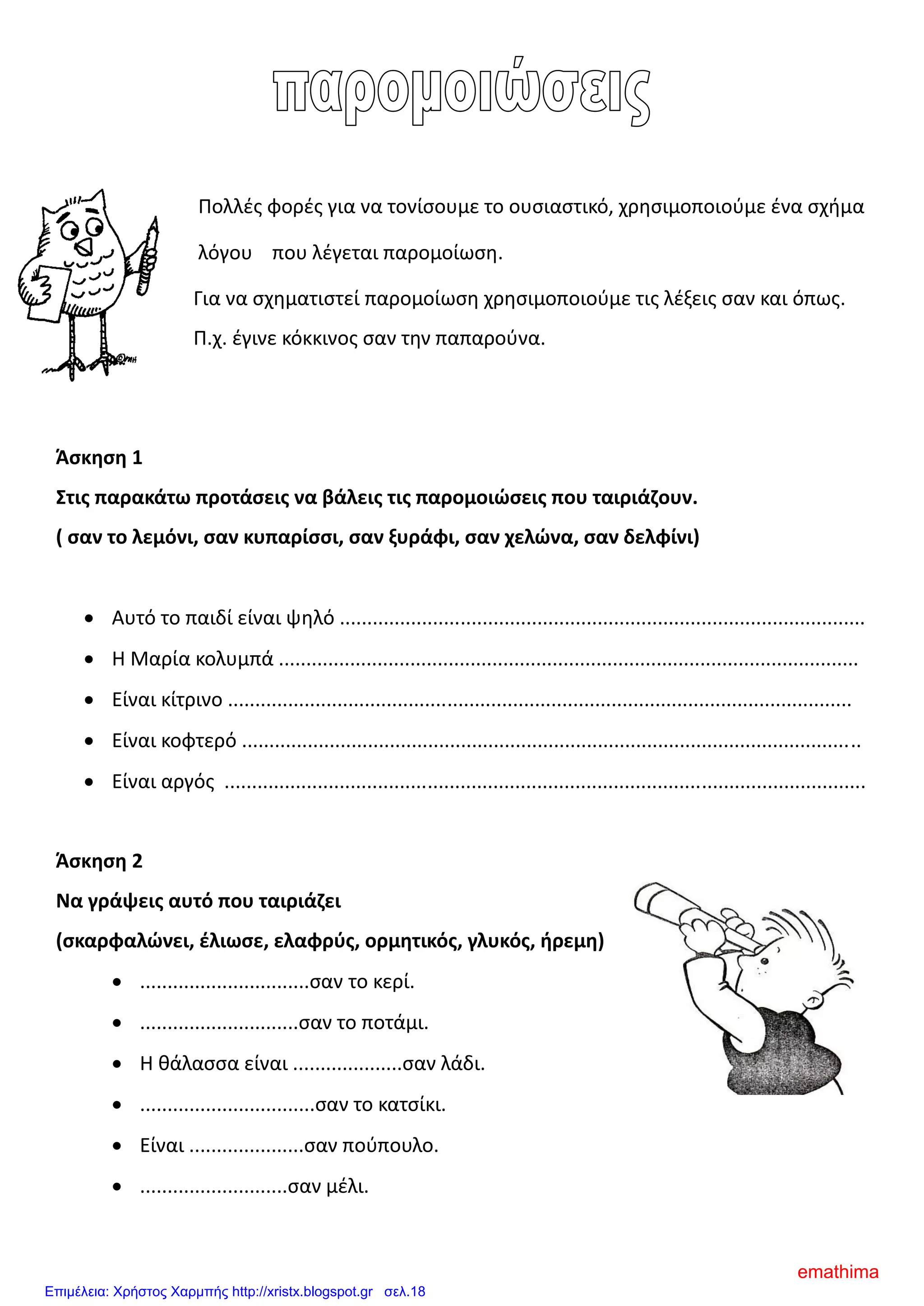 Πολλές φορές για να τονίσουμε το ουσιαστικό, χρησιμοποιούμε ένα σχήμα
λόγου που λέγεται παρομοίωση.
Για να σχηματιστεί παρομοίωση χρησιμοποιούμε τις λέξεις σαν και όπως.
Π.χ. έγινε κόκκινος σαν την παπαρούνα.
Άσκηση 1
Στις παρακάτω προτάσεις να βάλεις τις παρομοιώσεις που ταιριάζουν.
( σαν το λεμόνι, σαν κυπαρίσσι, σαν ξυράφι, σαν χελώνα, σαν δελφίνι)
 Αυτό το παιδί είναι ψηλό ................................................................................................
 Η Μαρία κολυμπά ..........................................................................................................
 Είναι κίτρινο ..................................................................................................................
 Είναι κοφτερό .................................................................................................................
 Είναι αργός .....................................................................................................................
Άσκηση 2
Να γράψεις αυτό που ταιριάζει
(σκαρφαλώνει, έλιωσε, ελαφρύς, ορμητικός, γλυκός, ήρεμη)
 ...............................σαν το κερί.
 .............................σαν το ποτάμι.
 Η θάλασσα είναι ....................σαν λάδι.
 ................................σαν το κατσίκι.
 Είναι .....................σαν πούπουλο.
 ...........................σαν μέλι.
emathima
Επιμέλεια: Χρήστος Χαρμπής http://xristx.blogspot.gr σελ.18
 