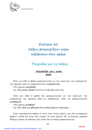 94
ΕΕννόόττηητταα 1100
ΛΛέέξξεειιςς φφττεερροουυγγίίζζοουυνν ππέέρραα
ττααξξιιδδεεύύοουυνν σσττοονν ααγγέέρραα
ΠΠααιιχχννίίδδιιαα µµεε ττιιςς λλέέξξεειιςς
Κυριολεξία κα ι µετα
φορά
Όταν µια λέξη ή φράση χρησιµοποιείται µε την κανονική, την πραγµατική
της σηµασία, λέµε ότι χρησιµοποιείται κυριολεκτικά.
Τότε έχουµε κυριολεξία.
π.χ. Μας κέρασε γλυκό ποτό που το έφτιαξε µόνη της.
Όταν µια λέξη ή φράση δεν χρησιµοποιείται µε την κανονική, την
πραγµατική της σηµασία αλλά µε διαφορετική, λέµε ότι χρησιµοποιείται
µεταφορικά.
Τότε έχουµε µεταφορά.
π.χ. Μου ήρθε µια γλυκιά νύστα καθώς έβλεπα τηλεόραση.
Στην κυριολεκτική φράση το ποτό είναι όντως γλυκό, ενώ στη µεταφορική
φράση η νύστα δεν είναι ούτε µπορεί να είναι γλυκιά. Με τη δεύτερη έκφραση
θέλουµε απλώς να δώσουµε στη νύστα ένα επιπλέον χαρακτηριστικό.
mgavala
Επιμέλεια: Χρήστος Χαρμπής http://xristx.blogspot.gr σελ.2
 