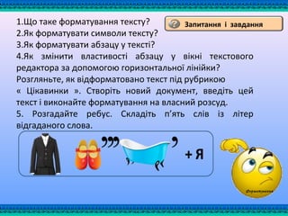 Запитання і завдання1.Що таке форматування тексту?
2.Як форматувати символи тексту?
3.Як форматувати абзацу у тексті?
4.Як змінити властивості абзацу у вікні текстового
редактора за допомогою горизонтальної лінійки?
Розгляньте, як відформатовано текст під рубрикою
« Цікавинки ». Створіть новий документ, введіть цей
текст і виконайте форматування на власний розсуд.
5. Розгадайте ребус. Складіть п’ять слів із літер
відгаданого слова.
Форматування
 