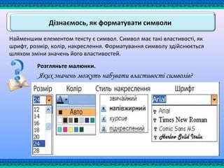 Найменшим елементом тексту є символ. Символ має такі властивості, як
шрифт, розмір, колір, накреслення. Форматування символу здійснюється
шляхом зміни значень його властивостей.
Розгляньте малюнки.
Яких значень можуть набувати властивості символів?
Розмір Колір Накреслення Шрифт
 