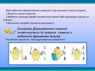 Щоб здійснити форматування символів, слід виконати такий алгоритм.
1.Виділіть кілька символів.
2.Виберіть команду Шрифт контекстного меню (або відповідну кнопку на
Стрічці).
3.Встановіть потрібні значення властивості.
Розгляньте малюнок. Чим відрізняються символи А?
Алгоритм форматування символів
застосовується до кожного символу з
виділеного фрагмента тексту.
 