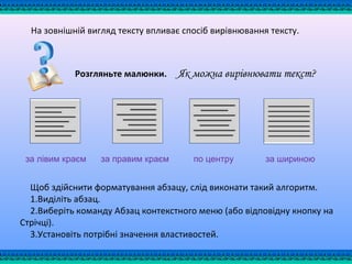 На зовнішній вигляд тексту впливає спосіб вирівнювання тексту.
Розгляньте малюнки. Як можна вирівнювати текст?
за лівим краєм за правим краєм по центру за шириною
Щоб здійснити форматування абзацу, слід виконати такий алгоритм.
1.Виділіть абзац.
2.Виберіть команду Абзац контекстного меню (або відповідну кнопку на
Стрічці).
3.Установіть потрібні значення властивостей.
 