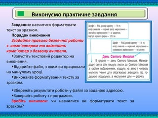 Виконуємо практичне завдання
Завдання: навчитися форматувати
текст за зразком.
Порядок виконання
Згадайте правила безпечної роботи
з комп’ютером та ввімкніть
комп’ютер з дозволу вчителя.
•Запустіть текстовий редактор на
виконання.
•Відкрийте файл, з яким ви працювали
на минулому уроці.
•Виконайте форматування тексту за
зразком.
•Збережіть результати роботи у файлі за заданою адресою.
•Завершіть роботу з програмою.
Зробіть висновок: чи навчилися ви форматувати текст за
зразком?
 