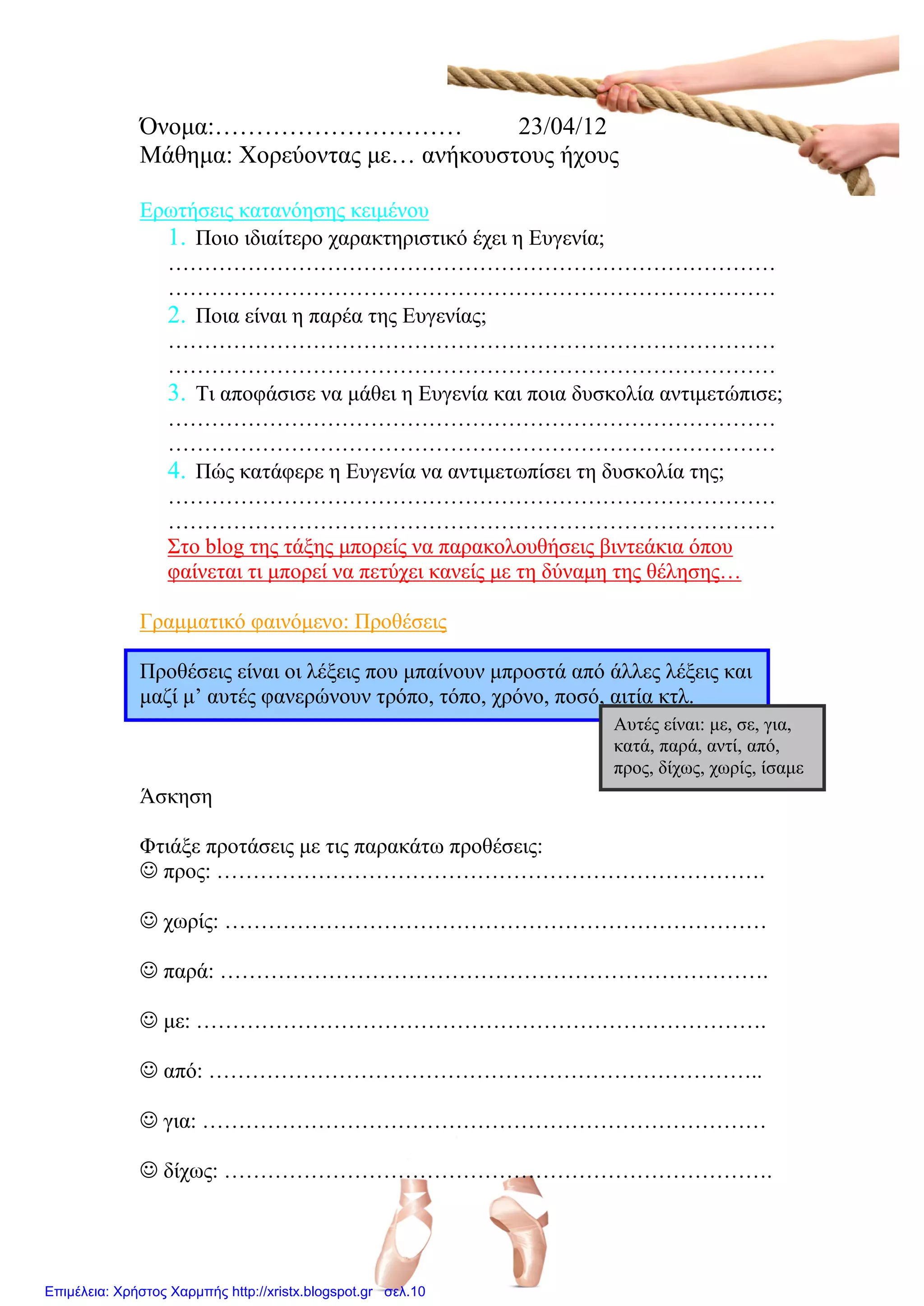 Όνομα:………………………… 23/04/12
Μάθημα: Χορεύοντας με… ανήκουστους ήχους
Ερωτήσεις κατανόησης κειμένου
1. Ποιο ιδιαίτερο χαρακτηριστικό έχει η Ευγενία;
…………………………………………………………………………
…………………………………………………………………………
2. Ποια είναι η παρέα της Ευγενίας;
…………………………………………………………………………
…………………………………………………………………………
3. Τι αποφάσισε να μάθει η Ευγενία και ποια δυσκολία αντιμετώπισε;
…………………………………………………………………………
…………………………………………………………………………
4. Πώς κατάφερε η Ευγενία να αντιμετωπίσει τη δυσκολία της;
…………………………………………………………………………
…………………………………………………………………………
Στο blog της τάξης μπορείς να παρακολουθήσεις βιντεάκια όπου
φαίνεται τι μπορεί να πετύχει κανείς με τη δύναμη της θέλησης…
Γραμματικό φαινόμενο: Προθέσεις
Προθέσεις είναι οι λέξεις που μπαίνουν μπροστά από άλλες λέξεις και
μαζί μ’ αυτές φανερώνουν τρόπο, τόπο, χρόνο, ποσό, αιτία κτλ.
Άσκηση
Φτιάξε προτάσεις με τις παρακάτω προθέσεις:
 προς: ………………………………………………………………….
 χωρίς: …………………………………………………………………
 παρά: ………………………………………………………………….
 με: …………………………………………………………………….
 από: …………………………………………………………………..
 για: ……………………………………………………………………
 δίχως: ………………………………………………………………….
Αυτές είναι: με, σε, για,
κατά, παρά, αντί, από,
προς, δίχως, χωρίς, ίσαμε
Επιμέλεια: Χρήστος Χαρμπής http://xristx.blogspot.gr σελ.10
Μαριάνθη Χαλκίτη
 
