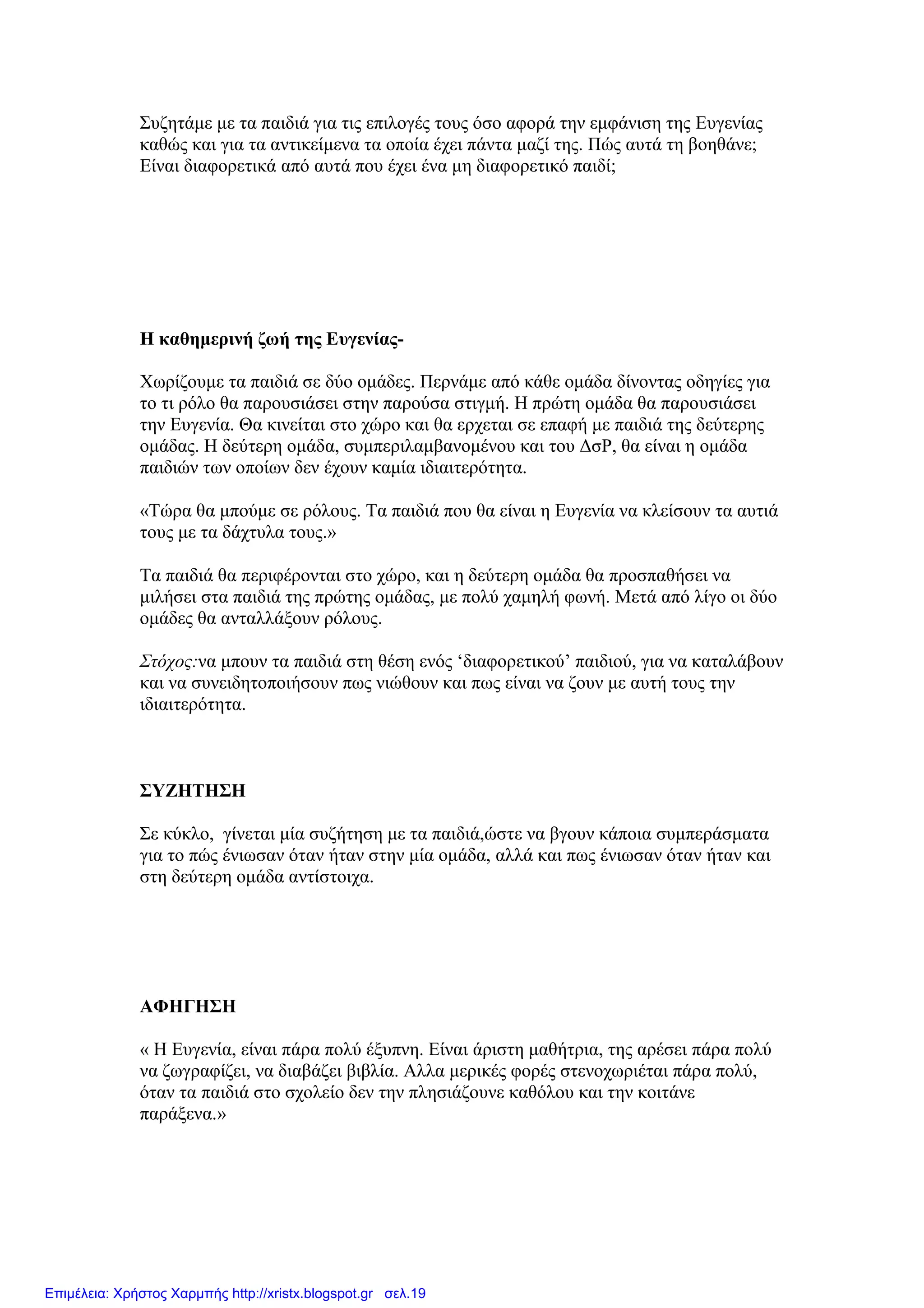 Συζητάµε µε τα παιδιά για τις επιλογές τους όσο αφορά την εµφάνιση της Ευγενίας
καθώς και για τα αντικείµενα τα οποία έχει πάντα µαζί της. Πώς αυτά τη βοηθάνε;
Είναι διαφορετικά από αυτά που έχει ένα µη διαφορετικό παιδί;
Η καθηµερινή ζωή της Ευγενίας-
Χωρίζουµε τα παιδιά σε δύο οµάδες. Περνάµε από κάθε οµάδα δίνοντας οδηγίες για
το τι ρόλο θα παρουσιάσει στην παρούσα στιγµή. Η πρώτη οµάδα θα παρουσιάσει
την Ευγενία. Θα κινείται στο χώρο και θα ερχεται σε επαφή µε παιδιά της δεύτερης
οµάδας. Η δεύτερη οµάδα, συµπεριλαµβανοµένου και του ∆σΡ, θα είναι η οµάδα
παιδιών των οποίων δεν έχουν καµία ιδιαιτερότητα.
«Τώρα θα µπούµε σε ρόλους. Τα παιδιά που θα είναι η Ευγενία να κλείσουν τα αυτιά
τους µε τα δάχτυλα τους.»
Τα παιδιά θα περιφέρονται στο χώρο, και η δεύτερη οµάδα θα προσπαθήσει να
µιλήσει στα παιδιά της πρώτης οµάδας, µε πολύ χαµηλή φωνή. Μετά από λίγο οι δύο
οµάδες θα ανταλλάξουν ρόλους.
Στόχος:να µπουν τα παιδιά στη θέση ενός ‘διαφορετικού’ παιδιού, για να καταλάβουν
και να συνειδητοποιήσουν πως νιώθουν και πως είναι να ζουν µε αυτή τους την
ιδιαιτερότητα.
ΣΥΖΗΤΗΣΗ
Σε κύκλο, γίνεται µία συζήτηση µε τα παιδιά,ώστε να βγουν κάποια συµπεράσµατα
για το πώς ένιωσαν όταν ήταν στην µία οµάδα, αλλά και πως ένιωσαν όταν ήταν και
στη δεύτερη οµάδα αντίστοιχα.
ΑΦΗΓΗΣΗ
« Η Ευγενία, είναι πάρα πολύ έξυπνη. Είναι άριστη µαθήτρια, της αρέσει πάρα πολύ
να ζωγραφίζει, να διαβάζει βιβλία. Αλλα µερικές φορές στενοχωριέται πάρα πολύ,
όταν τα παιδιά στο σχολείο δεν την πλησιάζουνε καθόλου και την κοιτάνε
παράξενα.»
Επιμέλεια: Χρήστος Χαρμπής http://xristx.blogspot.gr σελ.19
 