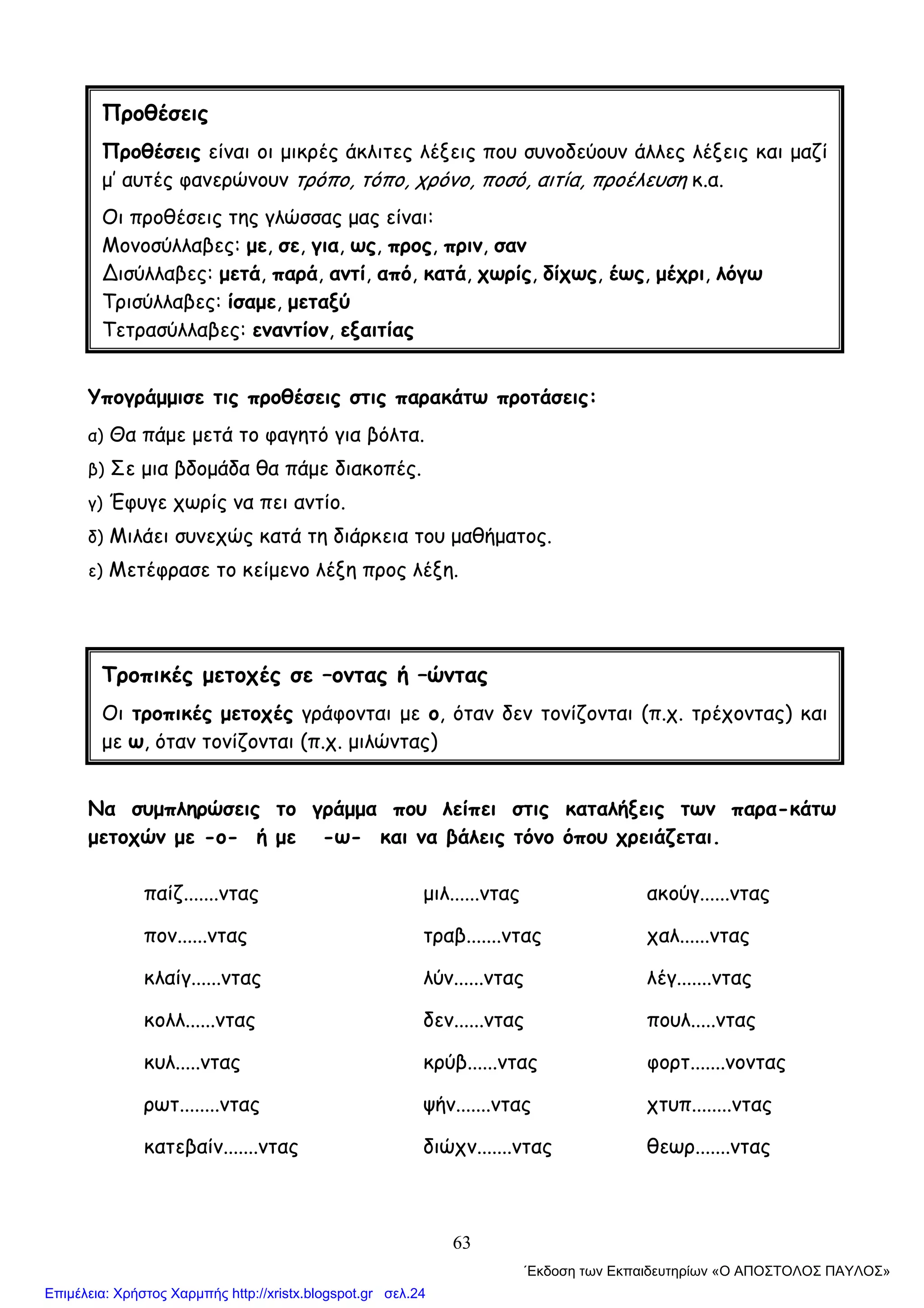 63
Υπογράμμισε τις προθέσεις στις παρακάτω προτάσεις:
α) Θα πάμε μετά το φαγητό για βόλτα.
β) Σε μια βδομάδα θα πάμε διακοπές.
γ) Έφυγε χωρίς να πει αντίο.
δ) Μιλάει συνεχώς κατά τη διάρκεια του μαθήματος.
ε) Μετέφρασε το κείμενο λέξη προς λέξη.
Να συμπληρώσεις το γράμμα που λείπει στις καταλήξεις των παρα-κάτω
μετοχών με -ο- ή με -ω- και να βάλεις τόνο όπου χρειάζεται.
παίζ.......ντας μιλ......ντας ακούγ......ντας
πον......ντας τραβ.......ντας χαλ......ντας
κλαίγ......ντας λύν......ντας λέγ.......ντας
κολλ......ντας δεν......ντας πουλ.....ντας
κυλ.....ντας κρύβ......ντας φορτ.......νοντας
ρωτ........ντας ψήν.......ντας χτυπ........ντας
κατεβαίν.......ντας διώχν.......ντας θεωρ.......ντας
Προθέσεις
Προθέσεις είναι οι μικρές άκλιτες λέξεις που συνοδεύουν άλλες λέξεις και μαζί
μ’ αυτές φανερώνουν τρόπο, τόπο, χρόνο, ποσό, αιτία, προέλευση κ.α.
Οι προθέσεις της γλώσσας μας είναι:
Μονοσύλλαβες: με, σε, για, ως, προς, πριν, σαν
∆ισύλλαβες: μετά, παρά, αντί, από, κατά, χωρίς, δίχως, έως, μέχρι, λόγω
Τρισύλλαβες: ίσαμε, μεταξύ
Τετρασύλλαβες: εναντίον, εξαιτίας
Τροπικές μετοχές σε –οντας ή –ώντας
Οι τροπικές μετοχές γράφονται με ο, όταν δεν τονίζονται (π.χ. τρέχοντας) και
με ω, όταν τονίζονται (π.χ. μιλώντας)
΄Εκδοση των Εκπαιδευτηρίων «Ο ΑΠΟΣΤΟΛΟΣ ΠΑΥΛΟΣ»
Επιμέλεια: Χρήστος Χαρμπής http://xristx.blogspot.gr σελ.24
 