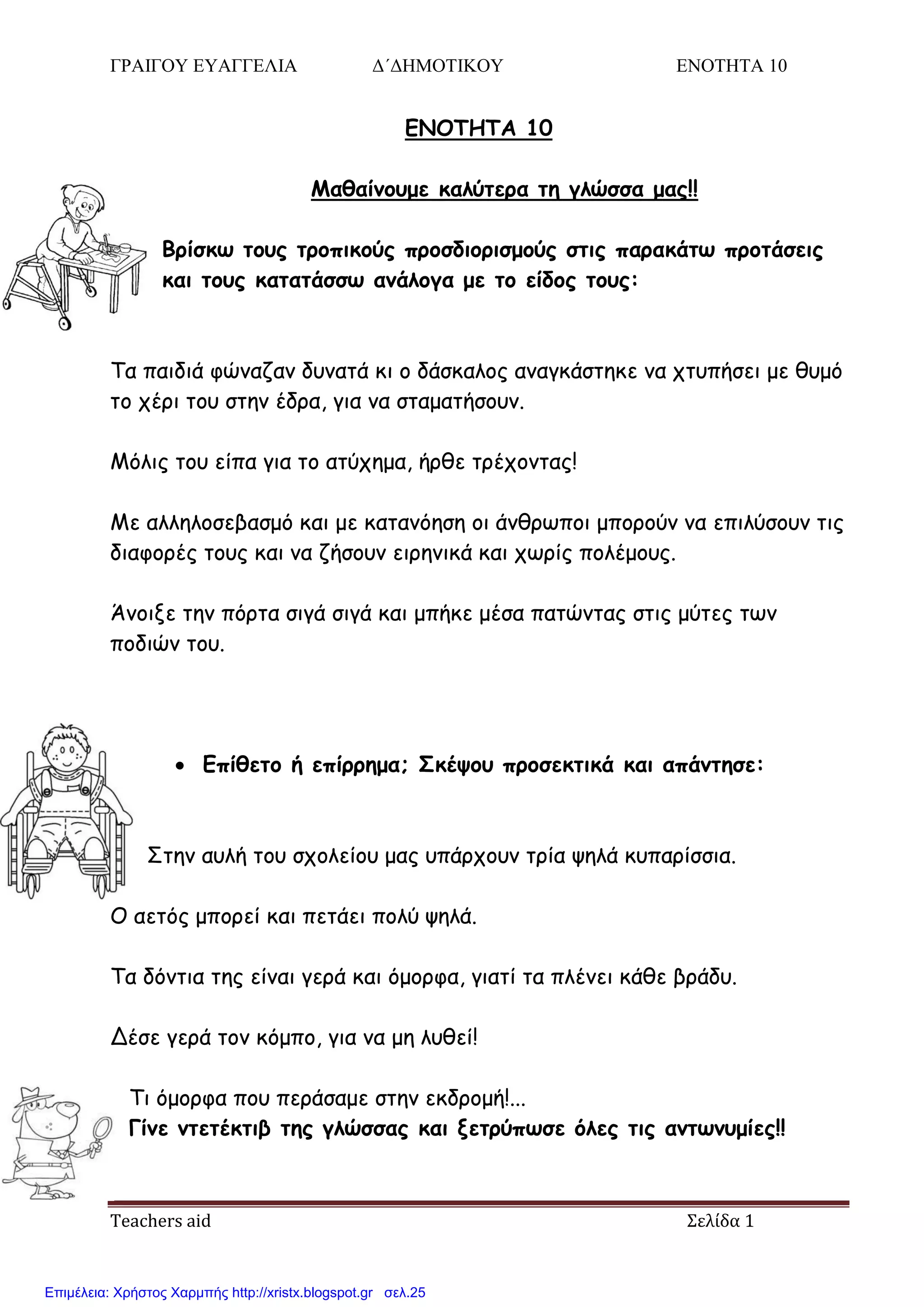 ΓΡΑΙΓΟΥ ΕΥΑΓΓΕΛΙΑ Δ΄ΔΗΜΟΤΙΚΟΥ ΕΝΟΤΗΤΑ 10
Teachers aid Σελίδα 1
ENOTHTA 10
Μαθαίμξρμε καλύηεοα ηη γλώζζα μαπ!!
Βοίζκω ηξρπ ηοξπικξύπ ποξζδιξοιζμξύπ ζηιπ παοακάηω ποξηάζειπ
και ηξρπ καηαηάζζω αμάλξγα με ηξ είδξπ ηξρπ:
Τα παηδηά θώκαδακ δοκαηά θη μ δάζθαιμξ ακαγθάζηεθε κα πηοπήζεη με ζομό
ημ πένη ημο ζηεκ έδνα, γηα κα ζηαμαηήζμοκ.
Μόιηξ ημο είπα γηα ημ αηύπεμα, ήνζε ηνέπμκηαξ!
Με αιιειμζεβαζμό θαη με θαηακόεζε μη άκζνςπμη μπμνμύκ κα επηιύζμοκ ηηξ
δηαθμνέξ ημοξ θαη κα δήζμοκ εηνεκηθά θαη πςνίξ πμιέμμοξ.
Άκμηλε ηεκ πόνηα ζηγά ζηγά θαη μπήθε μέζα παηώκηαξ ζηηξ μύηεξ ηςκ
πμδηώκ ημο.
 Επίθεηξ ή επίοοημα; Σκέψξρ ποξζεκηικά και απάμηηζε:
Σηεκ αοιή ημο ζπμιείμο μαξ οπάνπμοκ ηνία ρειά θοπανίζζηα.
Ο αεηόξ μπμνεί θαη πεηάεη πμιύ ρειά.
Τα δόκηηα ηεξ είκαη γενά θαη όμμνθα, γηαηί ηα πιέκεη θάζε βνάδο.
Δέζε γενά ημκ θόμπμ, γηα κα με ιοζεί!
Τη όμμνθα πμο πενάζαμε ζηεκ εθδνμμή!...
Γίμε μηεηέκηιβ ηηπ γλώζζαπ και νεηούπωζε όλεπ ηιπ αμηωμρμίεπ!!
Επιμέλεια: Χρήστος Χαρμπής http://xristx.blogspot.gr σελ.25
 
