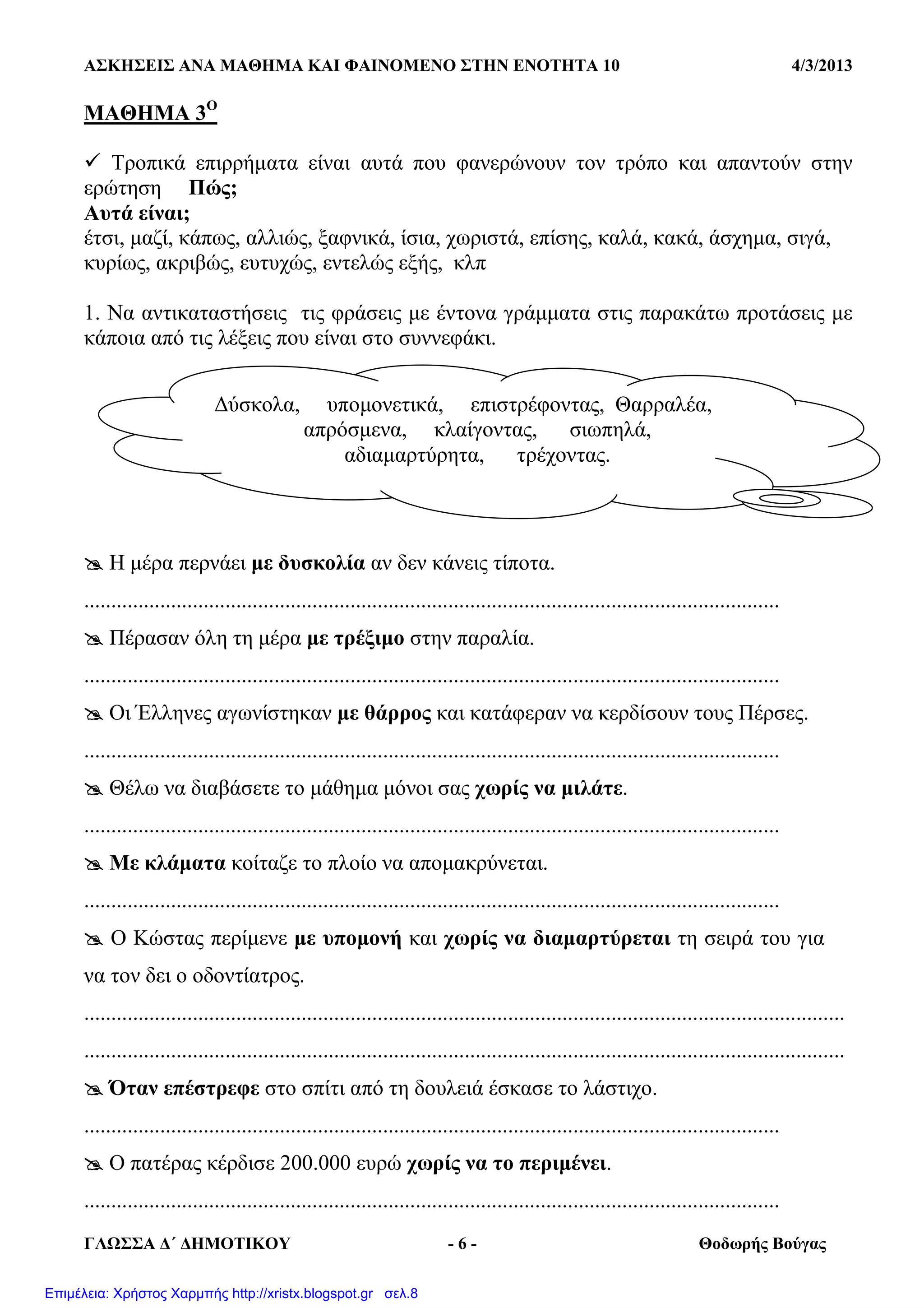 ΑΣΚΗΣΕΙΣ ΑΝΑ ΜΑΘΗΜΑ ΚΑΙ ΦΑΙΝΟΜΕΝΟ ΣΤΗΝ ΕΝΟΤΗΤΑ 10 4/3/2013
ΓΛΩΣΣΑ ∆΄ ∆ΗΜΟΤΙΚΟΥ - 6 - Θοδωρής Βούγας
ΜΑΘΗΜΑ 3Ο
Τροπικά επιρρήµατα είναι αυτά που φανερώνουν τον τρόπο και απαντούν στην
ερώτηση Πώς;
Αυτά είναι;
έτσι, µαζί, κάπως, αλλιώς, ξαφνικά, ίσια, χωριστά, επίσης, καλά, κακά, άσχηµα, σιγά,
κυρίως, ακριβώς, ευτυχώς, εντελώς εξής, κλπ
1. Να αντικαταστήσεις τις φράσεις µε έντονα γράµµατα στις παρακάτω προτάσεις µε
κάποια από τις λέξεις που είναι στο συννεφάκι.
Η µέρα περνάει µε δυσκολία αν δεν κάνεις τίποτα.
................................................................................................................................
Πέρασαν όλη τη µέρα µε τρέξιµο στην παραλία.
................................................................................................................................
Οι Έλληνες αγωνίστηκαν µε θάρρος και κατάφεραν να κερδίσουν τους Πέρσες.
................................................................................................................................
Θέλω να διαβάσετε το µάθηµα µόνοι σας χωρίς να µιλάτε.
................................................................................................................................
Με κλάµατα κοίταζε το πλοίο να αποµακρύνεται.
................................................................................................................................
Ο Κώστας περίµενε µε υποµονή και χωρίς να διαµαρτύρεται τη σειρά του για
να τον δει ο οδοντίατρος.
............................................................................................................................................
............................................................................................................................................
Όταν επέστρεφε στο σπίτι από τη δουλειά έσκασε το λάστιχο.
................................................................................................................................
Ο πατέρας κέρδισε 200.000 ευρώ χωρίς να το περιµένει.
................................................................................................................................
∆ύσκολα, υποµονετικά, επιστρέφοντας, Θαρραλέα,
απρόσµενα, κλαίγοντας, σιωπηλά,
αδιαµαρτύρητα, τρέχοντας.
Επιμέλεια: Χρήστος Χαρμπής http://xristx.blogspot.gr σελ.8
 