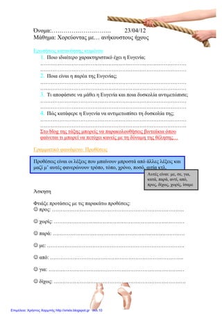 Όνομα:………………………… 23/04/12
Μάθημα: Χορεύοντας με… ανήκουστους ήχους
Ερωτήσεις κατανόησης κειμένου
1. Ποιο ιδιαίτερο χαρακτηριστικό έχει η Ευγενία;
…………………………………………………………………………
…………………………………………………………………………
2. Ποια είναι η παρέα της Ευγενίας;
…………………………………………………………………………
…………………………………………………………………………
3. Τι αποφάσισε να μάθει η Ευγενία και ποια δυσκολία αντιμετώπισε;
…………………………………………………………………………
…………………………………………………………………………
4. Πώς κατάφερε η Ευγενία να αντιμετωπίσει τη δυσκολία της;
…………………………………………………………………………
…………………………………………………………………………
Στο blog της τάξης μπορείς να παρακολουθήσεις βιντεάκια όπου
φαίνεται τι μπορεί να πετύχει κανείς με τη δύναμη της θέλησης…
Γραμματικό φαινόμενο: Προθέσεις
Προθέσεις είναι οι λέξεις που μπαίνουν μπροστά από άλλες λέξεις και
μαζί μ’ αυτές φανερώνουν τρόπο, τόπο, χρόνο, ποσό, αιτία κτλ.
Άσκηση
Φτιάξε προτάσεις με τις παρακάτω προθέσεις:
 προς: ………………………………………………………………….
 χωρίς: …………………………………………………………………
 παρά: ………………………………………………………………….
 με: …………………………………………………………………….
 από: …………………………………………………………………..
 για: ……………………………………………………………………
 δίχως: ………………………………………………………………….
Αυτές είναι: με, σε, για,
κατά, παρά, αντί, από,
προς, δίχως, χωρίς, ίσαμε
Επιμέλεια: Χρήστος Χαρμπής http://xristx.blogspot.gr σελ.10
Μαριάνθη Χαλκίτη
 