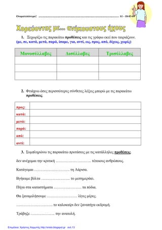 Ονοµατεπώνυµο: ……………………………………………………… ∆1 - 18-03-09
1. Ξεχωρίζω τις παρακάτω προθέσεις και τις γράφω εκεί που ταιριάζουν.
(µε, σε, κατά, µετά, παρά, ίσαµε, για, αντί, ως, προς, από, δίχως, χωρίς)
Μονοσύλλαβες ∆ισύλλαβες Τρισύλλαβες
2. Φτιάχνω όσες περισσότερες σύνθετες λέξεις µπορώ µε τις παρακάτω
προθέσεις.
προς:
κατά:
µετά:
παρά:
από:
αντί:
3. Συµπληρώνω τις παρακάτω προτάσεις µε τις κατάλληλες προθέσεις.
δεν ανέχοµαι την κριτική ………………………. τέτοιους ανθρώπους.
Κατάγοµαι ………………………. τη Λάρισα.
Βγήκαµε βόλτα ………………….. το µεσηµεράκι.
Πήγα στα καταστήµατα …………………. τα πόδια.
Θα ξαναµιλήσουµε …………………… λίγες µέρες.
……………………….. το καλοκαίρι δεν ξαναπήγα εκδροµή.
Τράβηξε ………………. την ανατολή.
Επιμέλεια: Χρήστος Χαρμπής http://xristx.blogspot.gr σελ.13
 