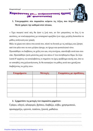 Ονοµατεπώνυµο: ……………………………………………………… ∆1 - 20-03-09
1. Υπογραµµίστε στο παρακάτω κείµενο τις λέξεις που δείχνουν τρόπο.
Μετά γράψτε την καθεµιά στον πίνακα.
« Έχει σκεφτεί ποτέ πώς θα ήταν η ζωή σου, αν δεν µπορούσες να δεις ή να
ακούσεις, αν κυκλοφορούσες µε αναπηρικό αµαξίδιο ή αν είχες µεγάλη δυσκολία να
µάθεις ανάγνωση και γραφή;
Βάλε τα χέρια σου πάνω στα αυτιά σου, πίεσέ τα δυνατά µε τις παλάµες και ζήτησε
από ένα φίλο σου να σου µιλήσει ήσυχα, σε ήρεµο και φυσιολογικό τόνο.
Προσπάθησε να διαβάσεις τα χείλη του και, στη συνέχεια, επανάλαβε αυτά που σου
είπε. Προσπάθησε ξανά µιλώντας µαζί του πάνω σ' ένα συνηθισµένο θέµα. Σε λίγα
λεπτά θ' αρχίσεις να καταλαβαίνεις τι σηµαίνει να έχεις πρόβληµα ακοής και, όσο κι
αν ασκηθείς στη χειλεανάγνωση, δε θα καταφέρει να µάθεις αυτά που χρειάζεται
διαβάζοντας τα χείλη του».
Επιρρήµατα Μετοχές Εκφράσεις µε προθέσεις
2. Σχηµατίστε τις µετοχές των παρακάτω ρηµάτων:
Γράφω, οδηγώ, αδιαφορώ, βρίσκω, διαβάζω, κόβω, χρησιµοποιώ,
προσαρµόζω, ερευνώ, τυπώνω, ξεκινά, µαθαίνω.
………………………………………………………………………………………
………………………………………………………………………………………
………………………………………………………………………………………
……………………………………………………………………………………….
Επιμέλεια: Χρήστος Χαρμπής http://xristx.blogspot.gr σελ.15
 